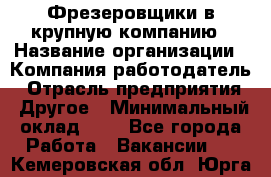 Фрезеровщики в крупную компанию › Название организации ­ Компания-работодатель › Отрасль предприятия ­ Другое › Минимальный оклад ­ 1 - Все города Работа » Вакансии   . Кемеровская обл.,Юрга г.